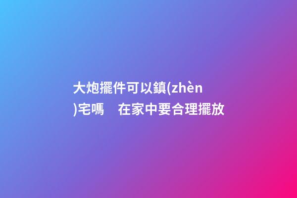 大炮擺件可以鎮(zhèn)宅嗎　在家中要合理擺放